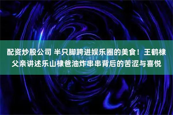 配资炒股公司 半只脚跨进娱乐圈的美食！王鹤棣父亲讲述乐山棣爸油炸串串背后的苦涩与喜悦