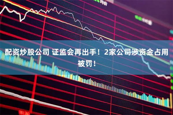 配资炒股公司 证监会再出手！2家公司涉资金占用被罚！