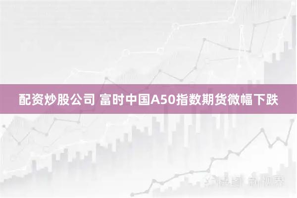 配资炒股公司 富时中国A50指数期货微幅下跌