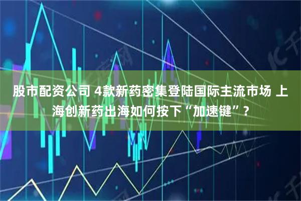 股市配资公司 4款新药密集登陆国际主流市场 上海创新药出海如何按下“加速键”？
