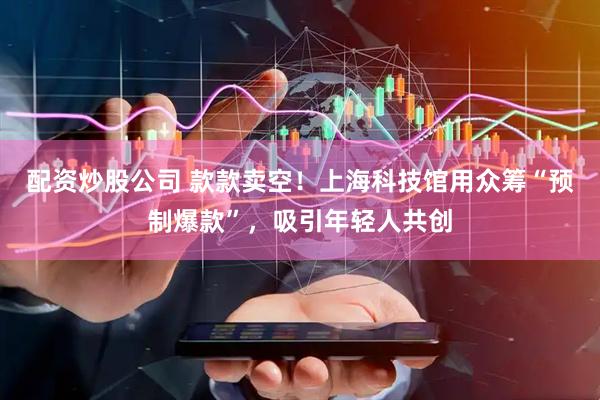 配资炒股公司 款款卖空！上海科技馆用众筹“预制爆款”，吸引年轻人共创