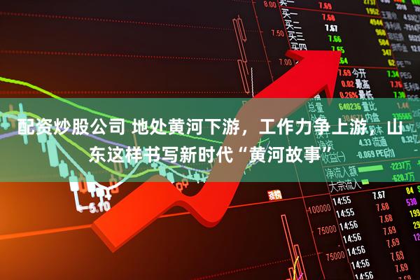 配资炒股公司 地处黄河下游，工作力争上游，山东这样书写新时代“黄河故事”