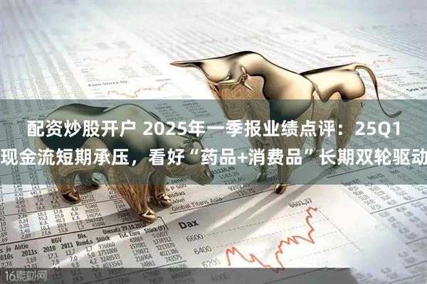 配资炒股开户 2025年一季报业绩点评：25Q1现金流短期承压，看好“药品+消费品”长期双轮驱动