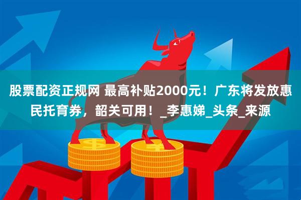 股票配资正规网 最高补贴2000元！广东将发放惠民托育券，韶关可用！_李惠娣_头条_来源
