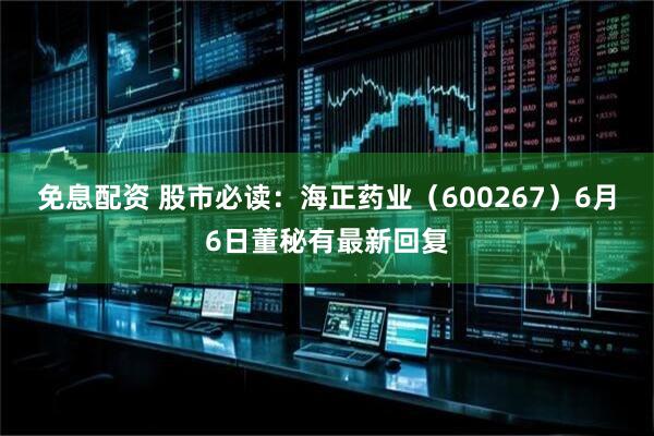 免息配资 股市必读：海正药业（600267）6月6日董秘有最新回复