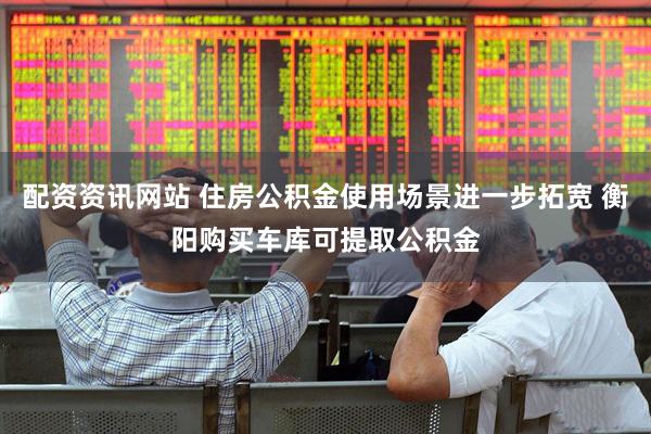 配资资讯网站 住房公积金使用场景进一步拓宽 衡阳购买车库可提取公积金