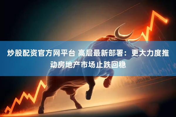 炒股配资官方网平台 高层最新部署：更大力度推动房地产市场止跌回稳