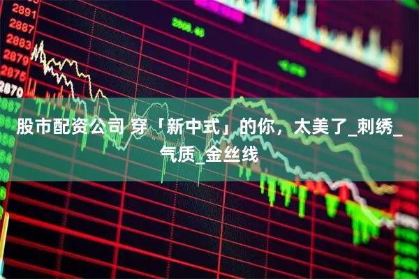 股市配资公司 穿「新中式」的你，太美了_刺绣_气质_金丝线