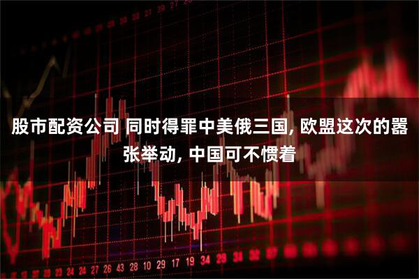 股市配资公司 同时得罪中美俄三国, 欧盟这次的嚣张举动, 中国可不惯着