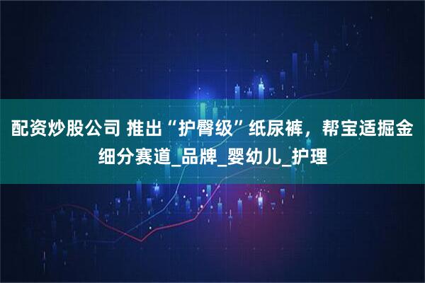 配资炒股公司 推出“护臀级”纸尿裤，帮宝适掘金细分赛道_品牌_婴幼儿_护理