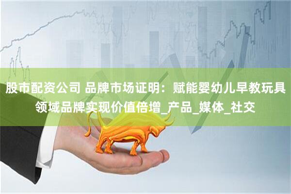 股市配资公司 品牌市场证明：赋能婴幼儿早教玩具领域品牌实现价值倍增_产品_媒体_社交